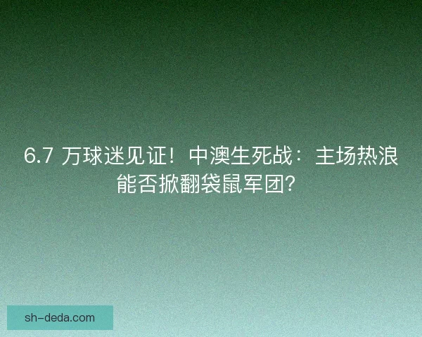 6.7 万球迷见证！中澳生死战：主场热浪能否掀翻袋鼠军团？