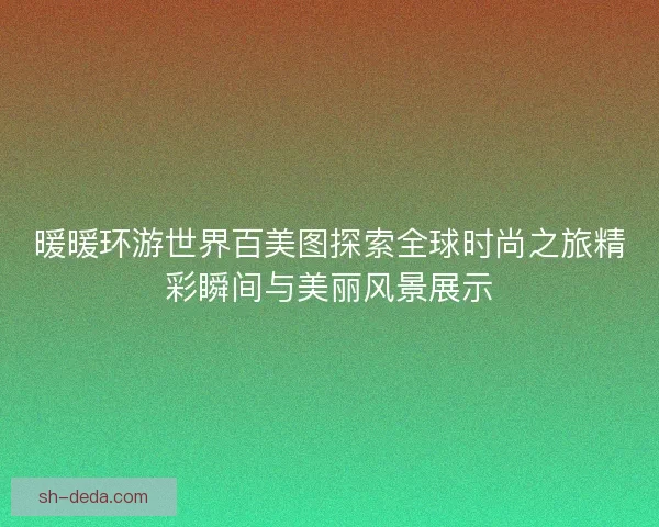 暖暖环游世界百美图探索全球时尚之旅精彩瞬间与美丽风景展示