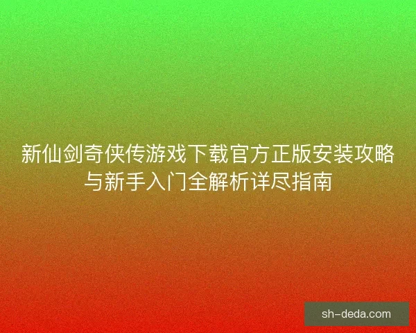 新仙剑奇侠传游戏下载官方正版安装攻略与新手入门全解析详尽指南