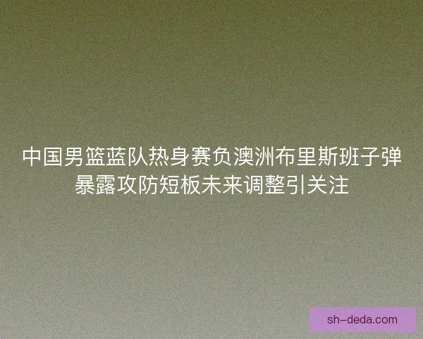 中国男篮蓝队热身赛负澳洲布里斯班子弹暴露攻防短板未来调整引关注 中国男篮蓝队热身赛负澳洲布里斯班子弹暴露攻防短板未来调整引关注