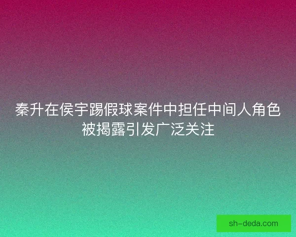 秦升在侯宇踢假球案件中担任中间人角色被揭露引发广泛关注 秦升在侯宇踢假球案件中担任中间人角色被揭露引发广泛关注