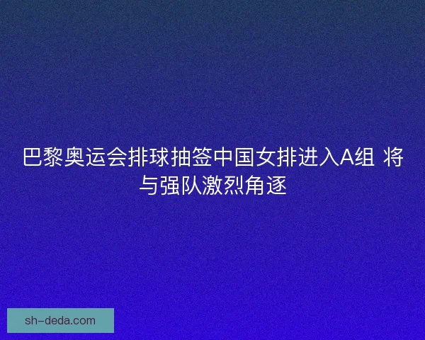巴黎奥运会排球抽签中国女排进入A组 将与强队激烈角逐