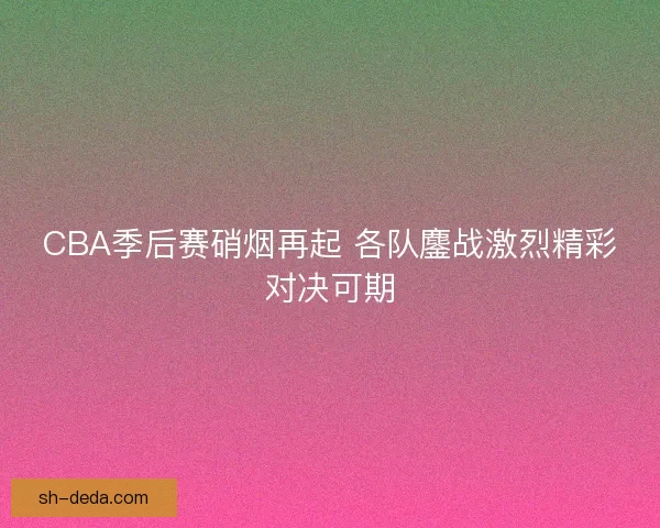 CBA季后赛硝烟再起 各队鏖战激烈精彩对决可期