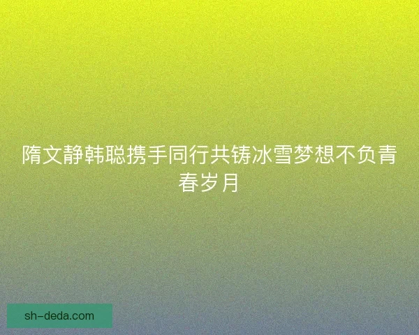 隋文静韩聪携手同行共铸冰雪梦想不负青春岁月 隋文静韩聪携手同行共铸冰雪梦想不负青春岁月