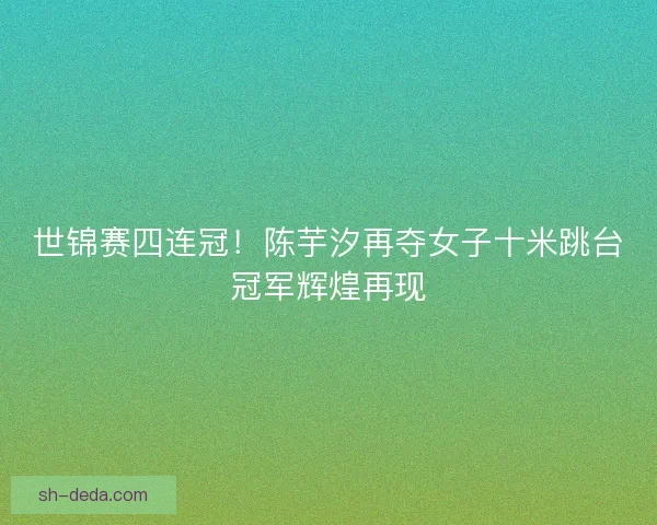 世锦赛四连冠!陈芋汐再夺女子十米跳台冠军辉煌再现 世锦赛四连冠!陈芋汐再夺女子十米跳台冠军辉煌再现