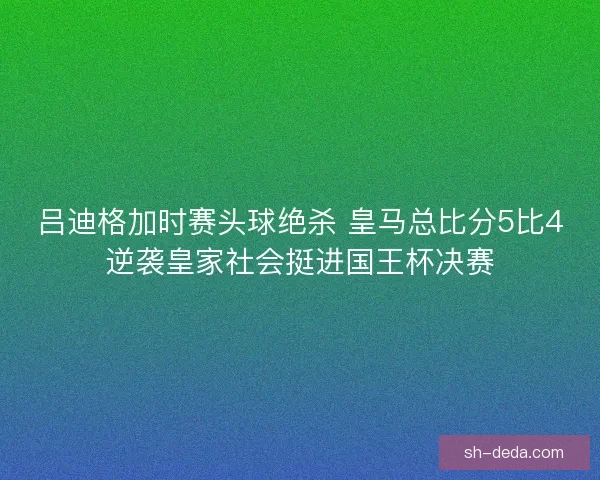 吕迪格加时赛头球绝杀 皇马总比分5比4逆袭皇家社会挺进国王杯决赛 吕迪格加时赛头球绝杀 皇马总比分5比4逆袭皇家社会挺进国王杯决赛