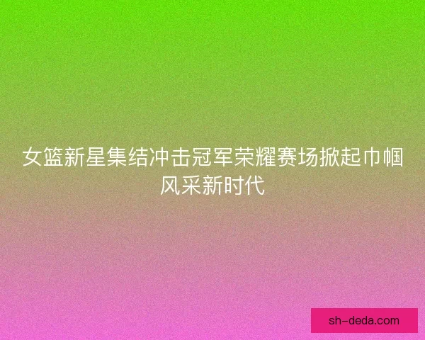 女篮新星集结冲击冠军荣耀赛场掀起巾帼风采新时代 女篮新星集结冲击冠军荣耀赛场掀起巾帼风采新时代