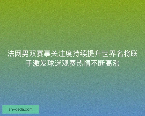 法网男双赛事关注度持续提升世界名将联手激发球迷观赛热情不断高涨 法网男双赛事关注度持续提升世界名将联手激发球迷观赛热情不断高涨