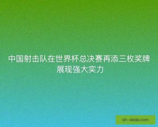 中国射击队在世界杯总决赛再添三枚奖牌 展现强大实力