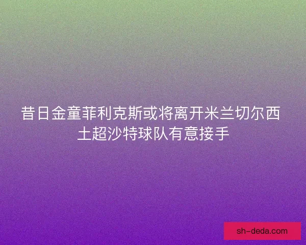 昔日金童菲利克斯或将离开米兰切尔西 土超沙特球队有意接手