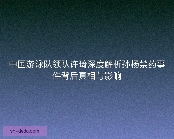 中国游泳队领队许琦深度解析孙杨禁药事件背后真相与影响 中国游泳队领队许琦深度解析孙杨禁药事件背后真相与影响