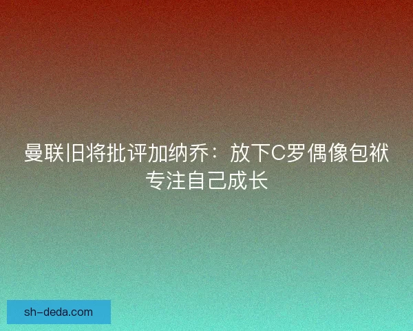 曼联旧将批评加纳乔：放下C罗偶像包袱专注自己成长