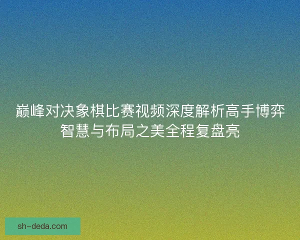 巅峰对决象棋比赛视频深度解析高手博弈智慧与布局之美全程复盘亮 巅峰对决象棋比赛视频深度解析高手博弈智慧与布局之美全程复盘亮