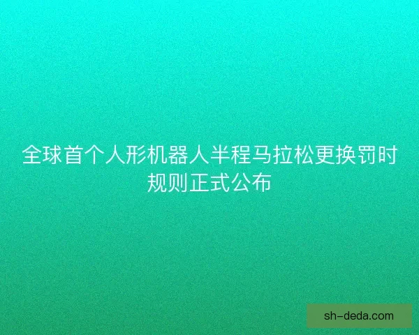 全球首个人形机器人半程马拉松更换罚时规则正式公布 全球首个人形机器人半程马拉松更换罚时规则正式公布